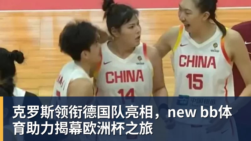 克罗斯领衔德国队亮相，new bb体育助力揭幕欧洲杯之旅